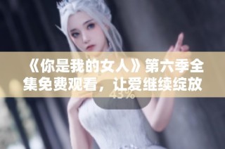 《你是我的女人》第六季全集免费观看，让爱继续绽放精彩