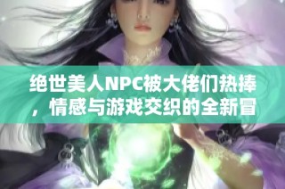 绝世美人NPC被大佬们热捧，情感与游戏交织的全新冒险故事