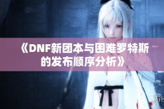 《DNF新团本与困难罗特斯的发布顺序分析》