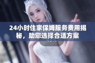 24小时住家保姆服务费用揭秘，助您选择合适方案