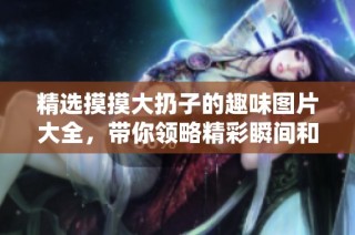 精选摸摸大扔子的趣味图片大全，带你领略精彩瞬间和幽默画面