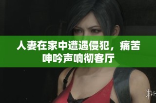 人妻在家中遭遇侵犯，痛苦呻吟声响彻客厅