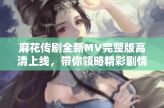 麻花传剧全新MV完整版高清上线，带你领略精彩剧情与动人音乐
