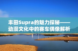 丰田Supra的魅力探秘——动漫文化中的赛车偶像解析