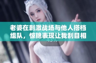 老婆在刺激战场与他人搭档组队，惊艳表现让我刮目相看
