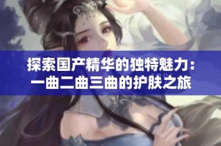 探索国产精华的独特魅力：一曲二曲三曲的护肤之旅