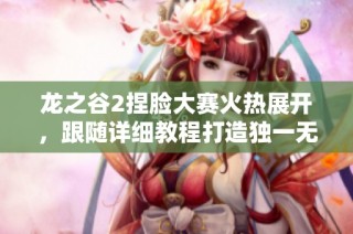 龙之谷2捏脸大赛火热展开，跟随详细教程打造独一无二角色