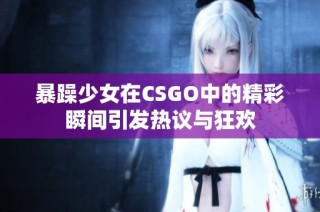 暴躁少女在CSGO中的精彩瞬间引发热议与狂欢