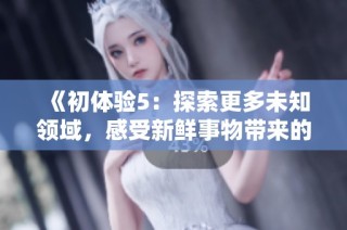 《初体验5：探索更多未知领域，感受新鲜事物带来的魅力与乐趣》
