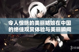 令人惊艳的美丽姑娘在中国的绝佳观赏体验与美丽瞬间