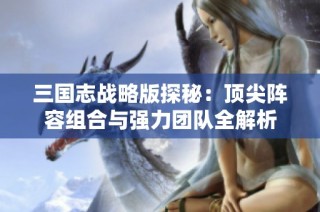 三国志战略版探秘：顶尖阵容组合与强力团队全解析