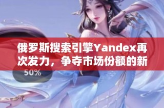 俄罗斯搜索引擎Yandex再次发力，争夺市场份额的新机遇