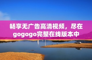 畅享无广告高清视频，尽在gogogo完整在线版本中