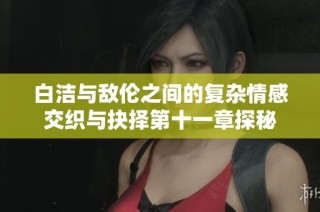 白洁与敌伦之间的复杂情感交织与抉择第十一章探秘