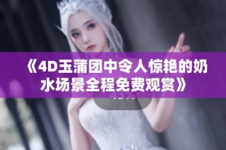 《4D玉蒲团中令人惊艳的奶水场景全程免费观赏》