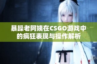 暴躁老阿姨在CSGO游戏中的疯狂表现与操作解析