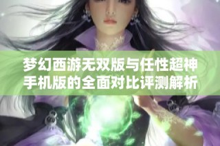 梦幻西游无双版与任性超神手机版的全面对比评测解析