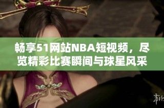 畅享51网站NBA短视频，尽览精彩比赛瞬间与球星风采