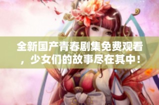 全新国产青春剧集免费观看，少女们的故事尽在其中！
