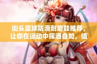 街头篮球防滑耐磨鞋推荐，让你在运动中挥洒自如，值得投资！