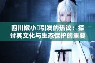 四川嫩小槡引发的热议：探讨其文化与生态保护的重要性