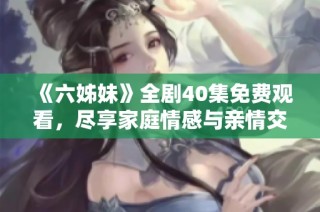 《六姊妹》全剧40集免费观看，尽享家庭情感与亲情交织的精彩故事