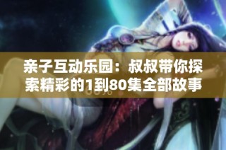 亲子互动乐园：叔叔带你探索精彩的1到80集全部故事