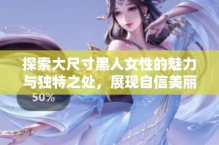 探索大尺寸黑人女性的魅力与独特之处，展现自信美丽的生活方式