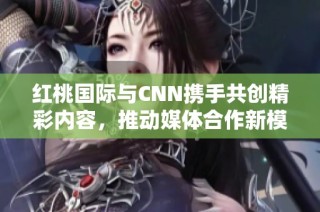 红桃国际与CNN携手共创精彩内容，推动媒体合作新模式