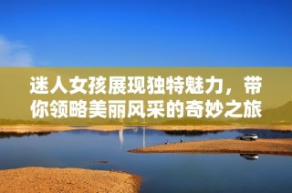 迷人女孩展现独特魅力，带你领略美丽风采的奇妙之旅