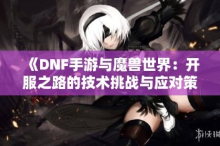 《DNF手游与魔兽世界：开服之路的技术挑战与应对策略》