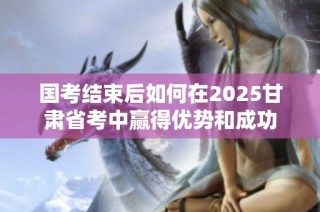 国考结束后如何在2025甘肃省考中赢得优势和成功