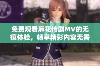 免费观看麻花传剧MV的无痕体验，畅享精彩内容无需烦恼