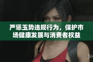 严惩玉势违规行为，保护市场健康发展与消费者权益