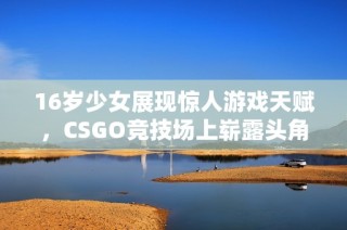 16岁少女展现惊人游戏天赋，CSGO竞技场上崭露头角引发关注