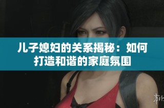 儿子媳妇的关系揭秘：如何打造和谐的家庭氛围