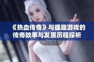 《热血传奇》与盛趣游戏的传奇故事与发展历程探析