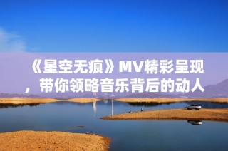 《星空无痕》MV精彩呈现，带你领略音乐背后的动人故事