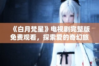《白月梵星》电视剧完整版免费观看，探索爱的奇幻旅程与心灵救赎