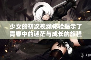 少女的初次视频体验揭示了青春中的迷茫与成长的旅程