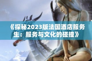 《探秘2023版法国酒店服务生：服务与文化的碰撞》