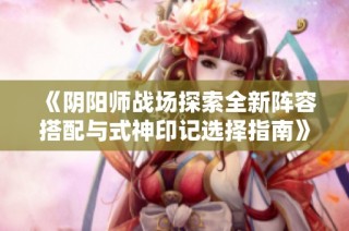 《阴阳师战场探索全新阵容搭配与式神印记选择指南》