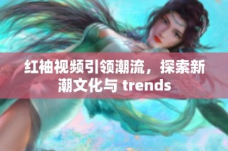 红袖视频引领潮流，探索新潮文化与 trends