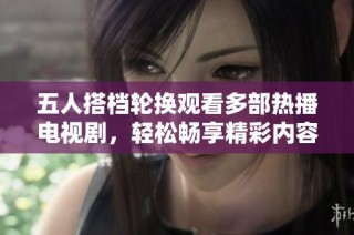 五人搭档轮换观看多部热播电视剧，轻松畅享精彩内容