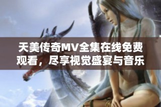 天美传奇MV全集在线免费观看，尽享视觉盛宴与音乐魅力