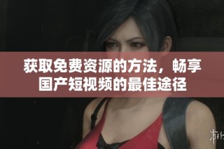 获取免费资源的方法，畅享国产短视频的最佳途径
