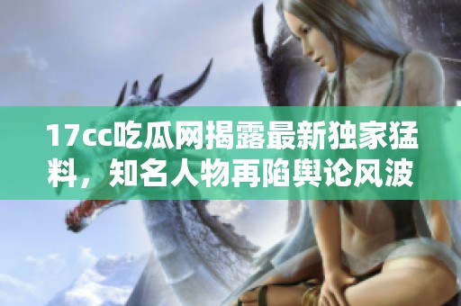 17cc吃瓜网揭露最新独家猛料，知名人物再陷舆论风波引发热议