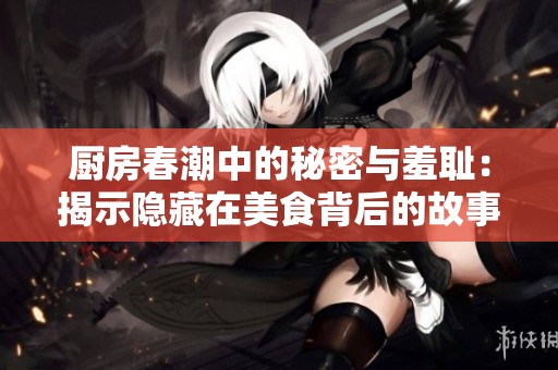 厨房春潮中的秘密与羞耻：揭示隐藏在美食背后的故事与情感