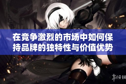 在竞争激烈的市场中如何保持品牌的独特性与价值优势