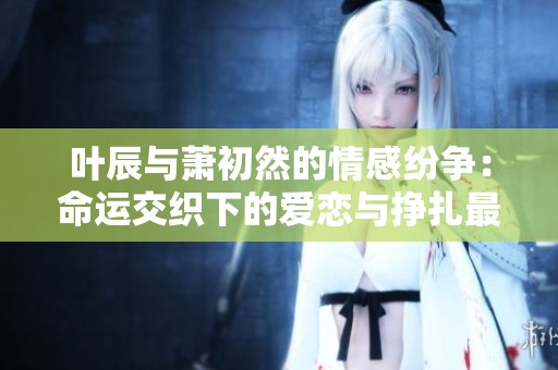 叶辰与萧初然的情感纷争：命运交织下的爱恋与挣扎最新章节解析